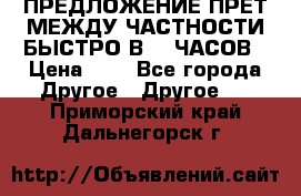 ПРЕДЛОЖЕНИЕ ПРЕТ МЕЖДУ ЧАСТНОСТИ БЫСТРО В 72 ЧАСОВ › Цена ­ 0 - Все города Другое » Другое   . Приморский край,Дальнегорск г.